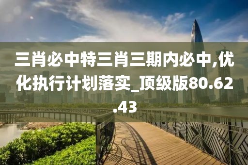 三肖必中特三肖三期内必中,优化执行计划落实_顶级版80.62.43