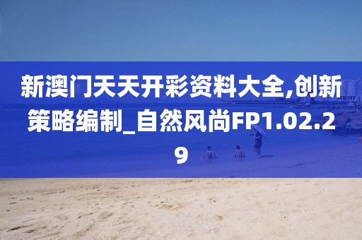 新澳门天天开彩资料大全,创新策略编制_自然风尚FP1.02.29