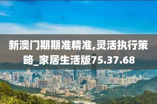 新澳门期期准精准,灵活执行策略_家居生活版75.37.68