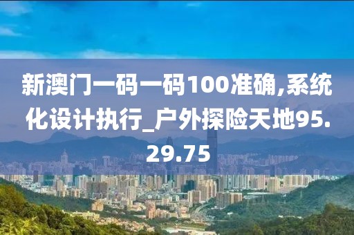 新澳门一码一码100准确,系统化设计执行_户外探险天地95.29.75