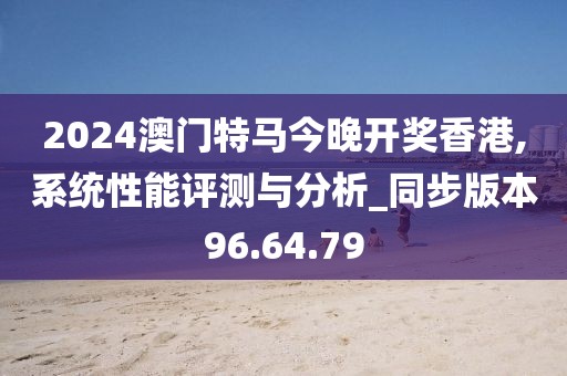 2024澳门特马今晚开奖香港,系统性能评测与分析_同步版本96.64.79