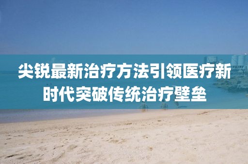 尖锐最新治疗方法引领医疗新时代突破传统治疗壁垒