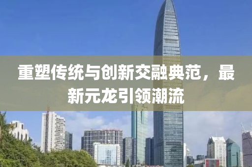 重塑传统与创新交融典范，最新元龙引领潮流