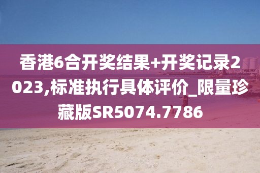 香港6合开奖结果+开奖记录2023,标准执行具体评价_限量珍藏版SR5074.7786