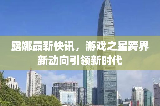 露娜最新快讯，游戏之星跨界新动向引领新时代