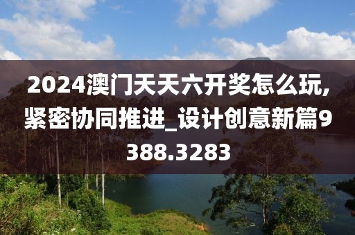 2024澳门天天六开奖怎么玩,紧密协同推进_设计创意新篇9388.3283