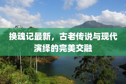 换魂记最新，古老传说与现代演绎的完美交融