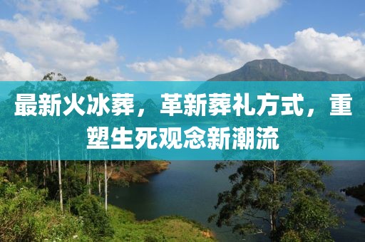 最新火冰葬，革新葬礼方式，重塑生死观念新潮流