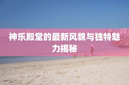 神乐殿堂的最新风貌与独特魅力揭秘