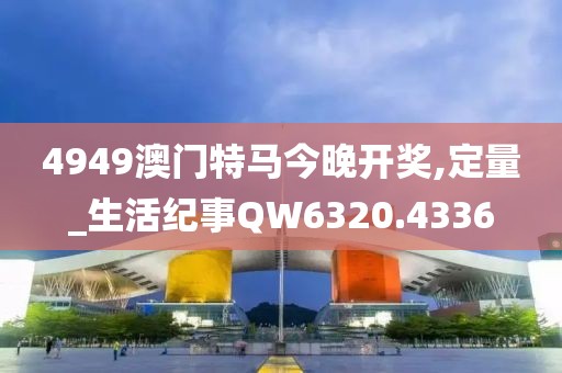 4949澳门特马今晚开奖,定量_生活纪事QW6320.4336
