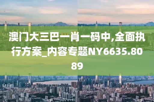 澳门大三巴一肖一码中,全面执行方案_内容专题NY6635.8089