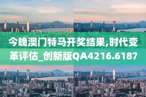 今晚澳门特马开奖结果,时代变革评估_创新版QA4216.6187