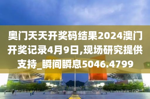 奥门天天开奖码结果2024澳门开奖记录4月9日,现场研究提供支持_瞬间瞬息5046.4799