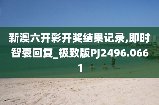 新澳六开彩开奖结果记录,即时智囊回复_极致版PJ2496.0661