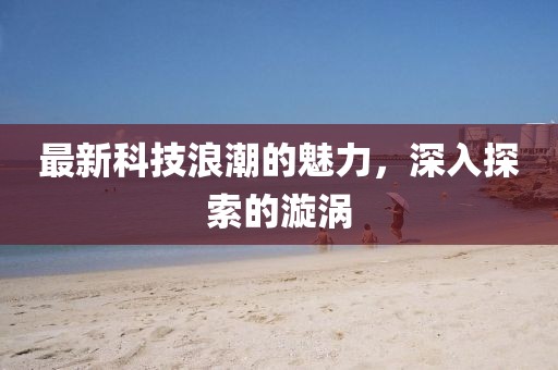 最新科技浪潮的魅力，深入探索的漩涡