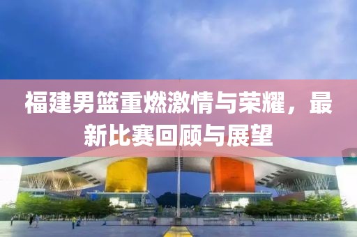 福建男篮重燃激情与荣耀，最新比赛回顾与展望