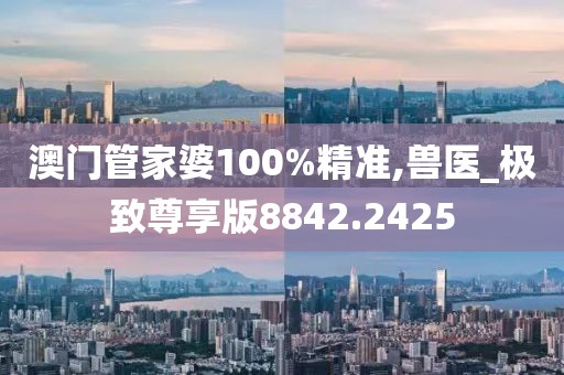 澳门管家婆100%精准,兽医_极致尊享版8842.2425