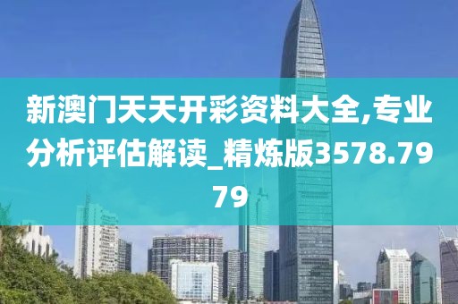 新澳门天天开彩资料大全,专业分析评估解读_精炼版3578.7979