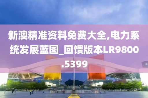 新澳精准资料免费大全,电力系统发展蓝图_回馈版本LR9800.5399