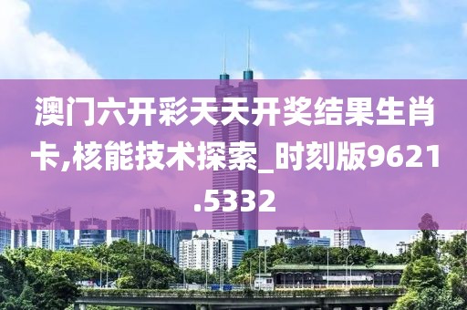 澳门六开彩天天开奖结果生肖卡,核能技术探索_时刻版9621.5332