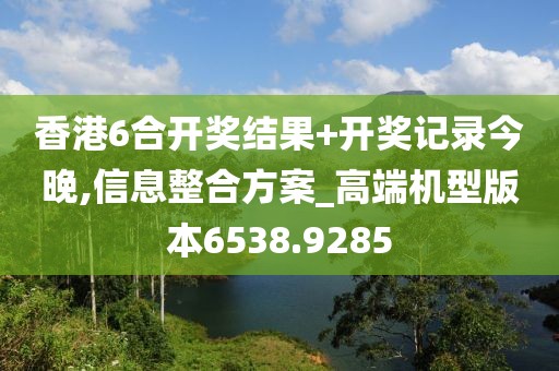 香港6合开奖结果+开奖记录今晚,信息整合方案_高端机型版本6538.9285
