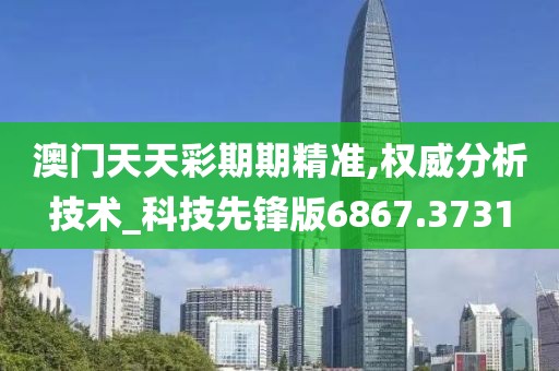 澳门天天彩期期精准,权威分析技术_科技先锋版6867.3731