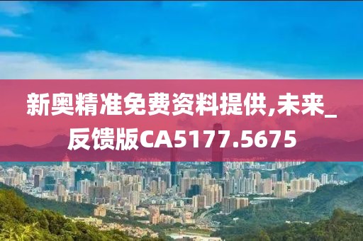 新奥精准免费资料提供,未来_反馈版CA5177.5675