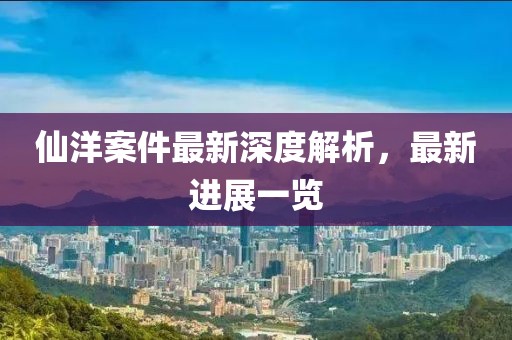 仙洋案件最新深度解析，最新进展一览