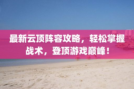 最新云顶阵容攻略，轻松掌握战术，登顶游戏巅峰！