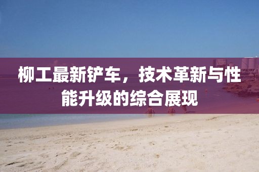 柳工最新铲车，技术革新与性能升级的综合展现