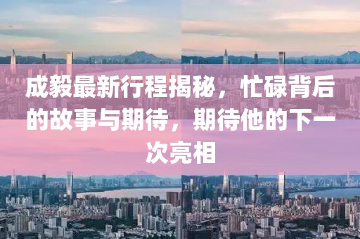 成毅最新行程揭秘，忙碌背后的故事与期待，期待他的下一次亮相