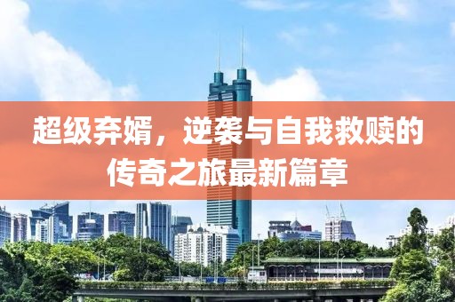 超级弃婿，逆袭与自我救赎的传奇之旅最新篇章
