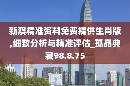 新澳精准资料免费提供生肖版,细致分析与精准评估_孤品典藏98.8.75