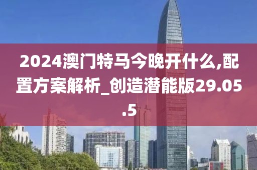 2024澳门特马今晚开什么,配置方案解析_创造潜能版29.05.5