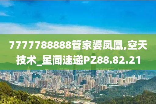 7777788888管家婆凤凰,空天技术_星闻速递PZ88.82.21